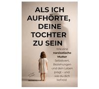 Als ich aufhörte, deine Tochter zu sein: Wie eine narzisstische Mutter Selbstwert, Beziehungen und dein Leben prägt - und wie du dich befreist