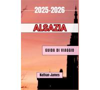 Alsazia GUIDA DI VIAGGIO 2025-2026: Viaggi tra vigneti, villaggi e terre di confine senza tempo