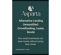 Alternative Lending Demystified: Crowdfunding, Loans, Bonds: How small businesses can raise money without losing their minds (ASPARTA Finance - Global Insights)
