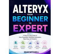 Alteryx from Beginner to Expert: A Step-by-Step Guide to Data Preparation, Workflow Automation, Reporting, and Analytics