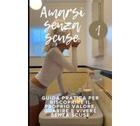 Amarsi senza scuse: GUIDA PRATICA PER RISCOPRIRE IL PROPRIO VALORE, GUARIRE E VIVERE SENZA SCUSE