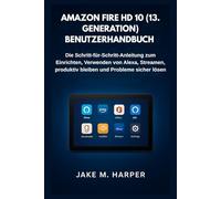 AMAZON FIRE HD 10 (13. GENERATION) BENUTZERHANDBUCH: Die Schritt-für-Schritt-Anleitung zum Einrichten, Verwenden von Alexa, Streamen, produktiv bleiben und Probleme sicher lösen