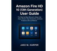 Amazon Fire HD 10 (13th Generation) User Guide: The Step-by-step Manual to Setup, Use Alexa, Stream, Stay Productive , and Solve Problems With Confidence