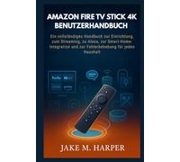 AMAZON FIRE TV STICK 4K BENUTZERHANDBUCH: Ein vollständiges Handbuch zur Einrichtung, zum Streaming, zu Alexa, zur Smart-Home-Integration und zur Fehlerbehebung für jeden Haushalt