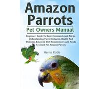 AMAZON PARROTS: Beginners Guide To Basic Commands And Tricks, Understanding Parrot Behavior, Health And Wellness, Balanced Diet Requirements And Foods To Avoid For Amazon Parrots