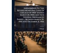 Amendments To "the Revised Municipal Code Of Chicago Of 1905" (passed March 20, 1905) And New General Ordinances Passed ... Between March 20, 1905 And December 31, 1906