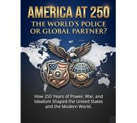 America at 250: The World’s Police or Global Partner?: How 250 Years of Power, War, and Idealism Shaped the United States and the Modern World