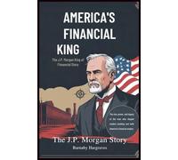America’s Financial King: The J.P. Morgan Story: The Rise, Power, and Legacy of the Man Who Shaped Modern Banking