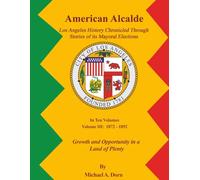 American Alcalde Los Angeles History Chronicled Through Stories of its Mayoral Elections: Volume III: 1872 - 1892 Growth and Opportunity in a Land of Plenty