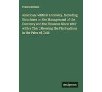 American Political Economy. Including Structures on the Management of the Currency and the Finances Since 1867 with a Chart Showing the Fluctuations in the Price of Gold