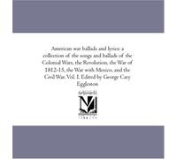 American war ballads and lyrics: a collection of the songs and ballads of the Colonial Wars, the Revolution, the War of 1812-15, the War with Mexico, ... War. Vol. I. Edited by George Cary Eggleston