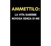 Ammettilo La Vita Sarebbe Noiosa Senza Di Me: Taccuino a Righe Divertente e Sarcastico - Idea Regalo Da Ufficio Originale Per Colleghi, Fidanzati, Amici