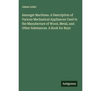 Amongst Machines. A Description of Various Mechanical Appliances Used in the Manufacture of Wood, Metal, and Other Substances. A Book for Boys