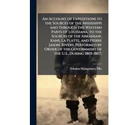 An Account of Expeditions to the Sources of the Mississippi and Through the Western Parts of Louisiana, to the Sources of the Arkansaw, Kans, La ... the Government of the U.S., During 1805-1807;