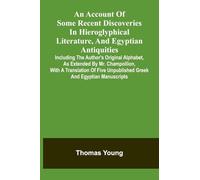 An Account Of Some Recent Discoveries In Hieroglyphical Literature, And Egyptian Antiquities: Including The Author'S Original Alphabet, As Extended By ... Unpublished Greek And Egyptian Manuscripts