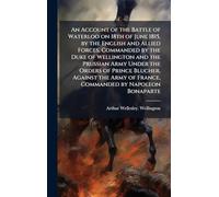 An Account of the Battle of Waterloo on 18th of June 1815, by the English and Allied Forces, Commanded by the Duke of Wellington and the Prussian Army ... of France, Commanded by Napoleon Bonaparte