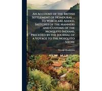 An Account of the British Settlement of Honduras. ... To Which are Added, Sketches of the Manners and Customs of the Mosquito Indians, Preceded by the Journal of a Voyage to the Mosquito Shore