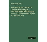 An Address on the Characters of Lafayette and Washington Pronounced Before the Washington Society of Lafayette College, Easton, PA., on July 4, 1840