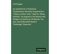 An Antidote for a Poisonous Combination: Recently Prepared by a "Citizen of New-York," Alias Dr. Reese, Entitled, "An Appeal to the Reason and ... David Meredith Reese's "Humbugs" Dissected