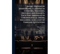 An Art Edition of Shakespeare, Classified as Comedies, Tragedies, Histories and Sonnets, Each Part Arranged in Chronological Order, Including Also a List of Familiar Quotations