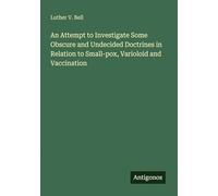An Attempt to Investigate Some Obscure and Undecided Doctrines in Relation to Small-pox, Varioloid and Vaccination