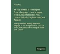 An easy method of learning the French language, tr. and arranged from dr. Ahn's 1st course, with pronunciation in English sounds by A. Arnstein: An ... from dr. Ahn's 1st course, with pronunciation