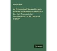 An Ecclesiastical History of Ireland, from the Introduction of Christianity into that Country, to the Commencement of the Thirteenth Century