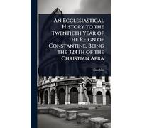 An Ecclesiastical History to the Twentieth Year of the Reign of Constantine, Being the 324Th of the Christian Aera