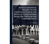 An Ecclesiastical History to the Twentieth Year of the Reign of Constantine, Being the 324Th of the Christian Aera