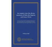 An enquiry into the divine missions of John the Baptist, and Jesus Christ: so far as they can be proved from the circumstances of their births, and ... of John and Jesus, contained in the first...