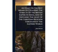 An Essay On The Best Means Of Civilising The Subjects Of The British Empire In India, And Of Diffusing The Light Of The Christian Religion Throughout The Eastern World