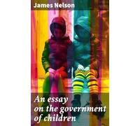 An Essay on the Government of Children, Under Three General Heads, Viz. Health, Manners, and Education