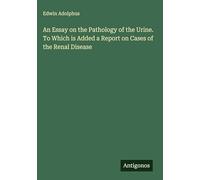 An Essay on the Pathology of the Urine. To Which is Added a Report on Cases of the Renal Disease