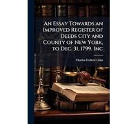 An Essay Towards an Improved Register of Deeds City and County of New York, to Dec. 31, 1799. Inc
