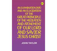 An Examination into and an Elucidation of the Great Principle of the Mediation and Atonement of Our Lord and Savior Jesus Christ