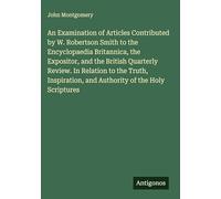 An Examination of Articles Contributed by W. Robertson Smith to the Encyclopaedia Britannica, the Expositor, and the British Quarterly Review. In ... and Authority of the Holy Scriptures