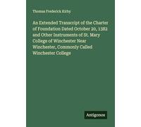 An Extended Transcript of the Charter of Foundation Dated October 20, 1382 and Other Instruments of St. Mary College of Winchester Near Winchester, Commonly Called Winchester College