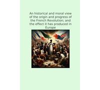 An historical and moral view of the origin and progress of the French Revolution; and the effect it has produced in Europe (Classic Books)