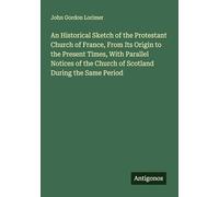 An Historical Sketch of the Protestant Church of France, From Its Origin to the Present Times, With Parallel Notices of the Church of Scotland During the Same Period