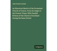 An Historical Sketch of the Protestant Church of France, From Its Origin to the Present Times, With Parallel Notices of the Church of Scotland During the Same Period