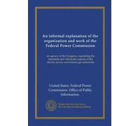 An informal explanation of the organization and work of the Federal Power Commission: an agency of the Congress, regulating the interstate and ... the electric power and natural gas industries
