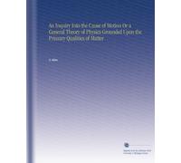 An Inquiry Into the Cause of Motion Or a General Theory of Physics Grounded Upon the Primary Qualities of Matter