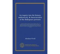 An inquiry into the history, authenticity, & characteristics of the Shakspeare portraits: in which the criticisms of Malone, Steevens, Boaden, & ... of Shakspeare, at Stratford; together with...