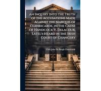 An Inquiry Into the Truth of the Accusations Made Against the Marquis of Clanricarde, in the Cause of Handcock V. Delacour, Lately Heard in the Irish Court of Chancery