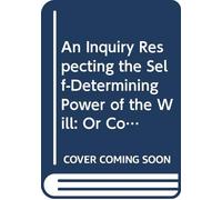 An Inquiry Respecting the Self-Determining Power of the Will: Or Contingent Volition.