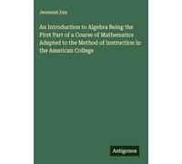 An Introduction to Algebra Being the First Part of a Course of Mathematics Adapted to the Method of Instruction in the American College
