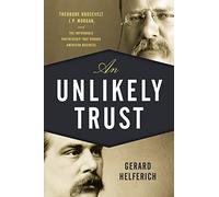 An Unlikely Trust: Theodore Roosevelt, J.P. Morgan, and the Improbable Partnership That Remade American Business