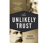 An Unlikely Trust: Theodore Roosevelt, J.P. Morgan, and the Improbable Partnership That Remade American Business