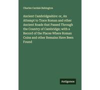 Ancient Cambridgeshire: or, An Attempt to Trace Roman and other Ancient Roads that Passed Through the Country of Cambridge; with a Record of the ... Roman Coins and other Remains Have Been Found