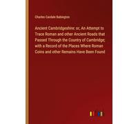 Ancient Cambridgeshire: or, An Attempt to Trace Roman and other Ancient Roads that Passed Through the Country of Cambridge; with a Record of the ... Roman Coins and other Remains Have Been Found